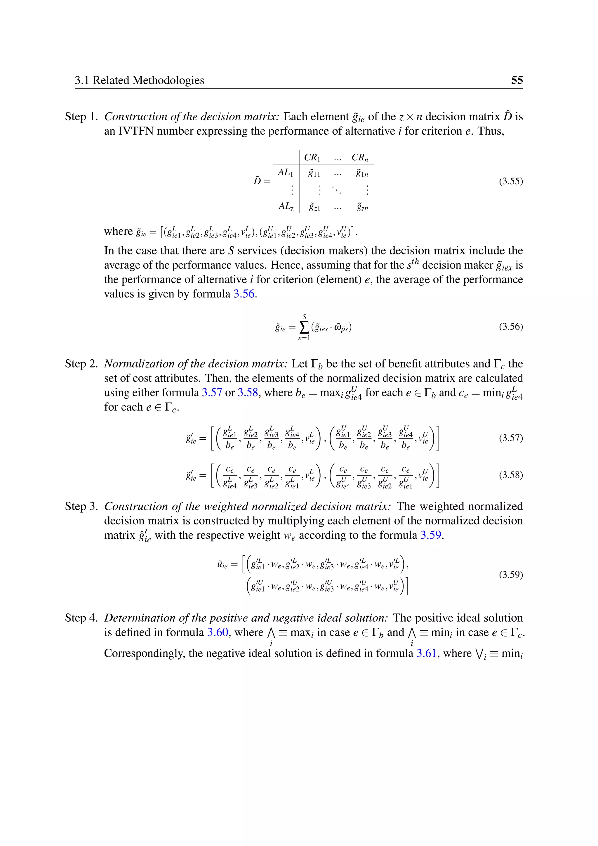 3.1 Related Methodologies 55
Step 1. Construction of the decision matrix: Each element ˜gie of the z×n decision matrix ˜D is
an IVTFN number expressing the performance of alternative i for criterion e. Thus,
˜D =
CR1 ... CRn
AL1 ˜g11 ... ˜g1n
...
...
...
...
ALz ˜gz1 ... ˜gzn
(3.55)
where ˜gie = (gL
ie1,gL
ie2,gL
ie3,gL
ie4,vL
ie),(gU
ie1,gU
ie2,gU
ie3,gU
ie4,vU
ie) .
In the case that there are S services (decision makers) the decision matrix include the
average of the performance values. Hence, assuming that for the sth decision maker ˜giex is
the performance of alternative i for criterion (element) e, the average of the performance
values is given by formula 3.56.
˜gie =
S
∑
s=1
( ˜gies · ˜ω ˜ps) (3.56)
Step 2. Normalization of the decision matrix: Let Γb be the set of benefit attributes and Γc the
set of cost attributes. Then, the elements of the normalized decision matrix are calculated
using either formula 3.57 or 3.58, where be = maxi gU
ie4 for each e ∈ Γb and ce = mini gL
ie4
for each e ∈ Γc.
˜g′
ie =
gL
ie1
be
,
gL
ie2
be
,
gL
ie3
be
,
gL
ie4
be
,vL
ie ,
gU
ie1
be
,
gU
ie2
be
,
gU
ie3
be
,
gU
ie4
be
,vU
ie (3.57)
˜g′
ie =
ce
gL
ie4
,
ce
gL
ie3
,
ce
gL
ie2
,
ce
gL
ie1
,vL
ie ,
ce
gU
ie4
,
ce
gU
ie3
,
ce
gU
ie2
,
ce
gU
ie1
,vU
ie (3.58)
Step 3. Construction of the weighted normalized decision matrix: The weighted normalized
decision matrix is constructed by multiplying each element of the normalized decision
matrix ˜g′
ie with the respective weight we according to the formula 3.59.
˜uie = g′L
ie1 ·we,g′L
ie2 ·we,g′L
ie3 ·we,g′L
ie4 ·we,v′L
ie ,
g′U
ie1 ·we,g′U
ie2 ·we,g′U
ie3 ·we,g′U
ie4 ·we,vU
ie
(3.59)
Step 4. Determination of the positive and negative ideal solution: The positive ideal solution
is defined in formula 3.60, where
i
≡ maxi in case e ∈ Γb and
i
≡ mini in case e ∈ Γc.
Correspondingly, the negative ideal solution is defined in formula 3.61, where i ≡ mini
 