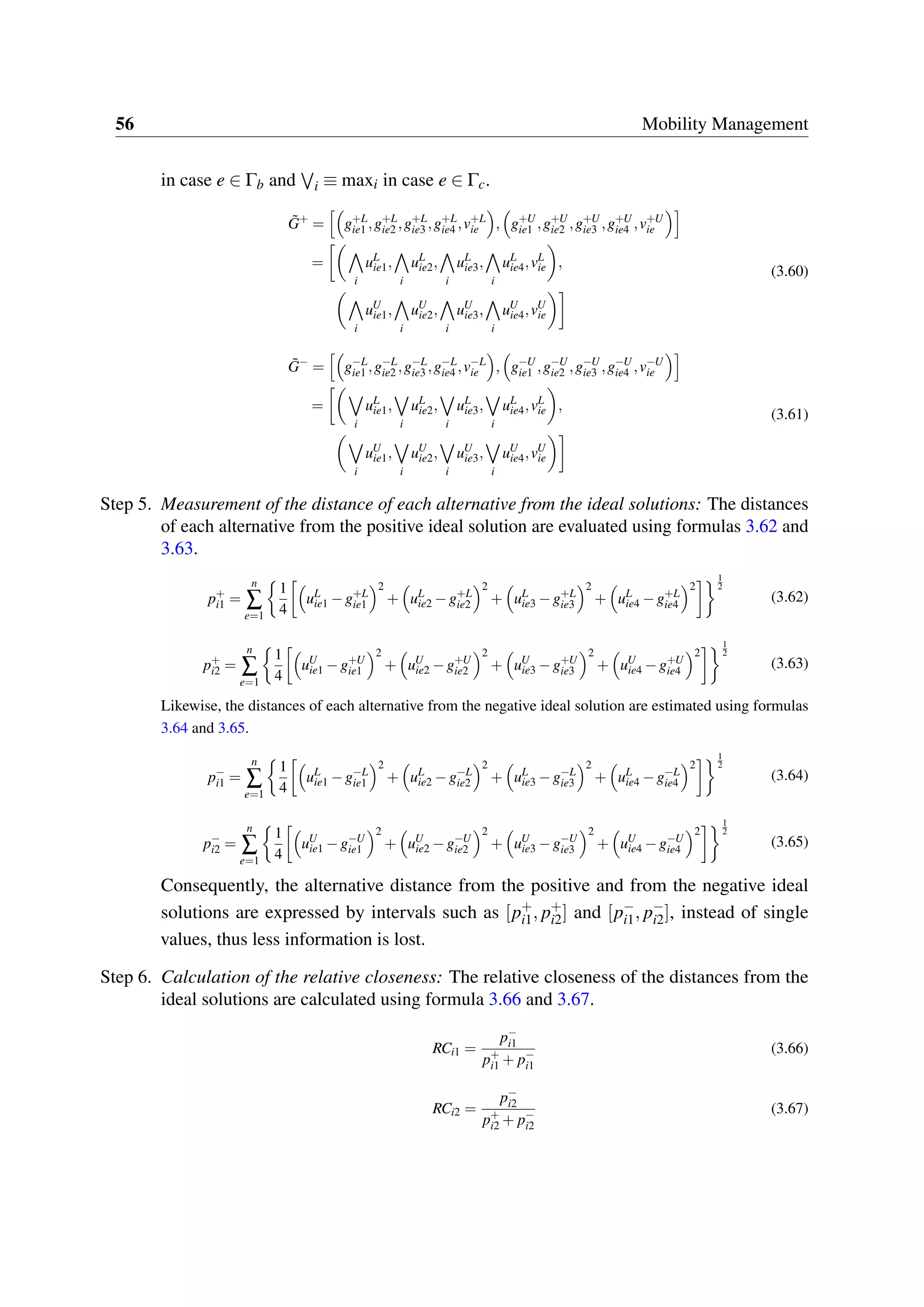 56 Mobility Management
in case e ∈ Γb and i ≡ maxi in case e ∈ Γc.
˜G+
= g+L
ie1 ,g+L
ie2 ,g+L
ie3 ,g+L
ie4 ,v+L
ie , g+U
ie1 ,g+U
ie2 ,g+U
ie3 ,g+U
ie4 ,v+U
ie
=
i
uL
ie1,
i
uL
ie2,
i
uL
ie3,
i
uL
ie4,vL
ie ,
i
uU
ie1,
i
uU
ie2,
i
uU
ie3,
i
uU
ie4,vU
ie
(3.60)
˜G−
= g−L
ie1 ,g−L
ie2 ,g−L
ie3 ,g−L
ie4 ,v−L
ie , g−U
ie1 ,g−U
ie2 ,g−U
ie3 ,g−U
ie4 ,v−U
ie
=
i
uL
ie1,
i
uL
ie2,
i
uL
ie3,
i
uL
ie4,vL
ie ,
i
uU
ie1,
i
uU
ie2,
i
uU
ie3,
i
uU
ie4,vU
ie
(3.61)
Step 5. Measurement of the distance of each alternative from the ideal solutions: The distances
of each alternative from the positive ideal solution are evaluated using formulas 3.62 and
3.63.
p+
i1 =
n
∑
e=1
1
4
uL
ie1 −g+L
ie1
2
+ uL
ie2 −g+L
ie2
2
+ uL
ie3 −g+L
ie3
2
+ uL
ie4 −g+L
ie4
2
1
2
(3.62)
p+
i2 =
n
∑
e=1
1
4
uU
ie1 −g+U
ie1
2
+ uU
ie2 −g+U
ie2
2
+ uU
ie3 −g+U
ie3
2
+ uU
ie4 −g+U
ie4
2
1
2
(3.63)
Likewise, the distances of each alternative from the negative ideal solution are estimated using formulas
3.64 and 3.65.
p−
i1 =
n
∑
e=1
1
4
uL
ie1 −g−L
ie1
2
+ uL
ie2 −g−L
ie2
2
+ uL
ie3 −g−L
ie3
2
+ uL
ie4 −g−L
ie4
2
1
2
(3.64)
p−
i2 =
n
∑
e=1
1
4
uU
ie1 −g−U
ie1
2
+ uU
ie2 −g−U
ie2
2
+ uU
ie3 −g−U
ie3
2
+ uU
ie4 −g−U
ie4
2
1
2
(3.65)
Consequently, the alternative distance from the positive and from the negative ideal
solutions are expressed by intervals such as [p+
i1, p+
i2] and [p−
i1, p−
i2], instead of single
values, thus less information is lost.
Step 6. Calculation of the relative closeness: The relative closeness of the distances from the
ideal solutions are calculated using formula 3.66 and 3.67.
RCi1 =
p−
i1
p+
i1 + p−
i1
(3.66)
RCi2 =
p−
i2
p+
i2 + p−
i2
(3.67)
 