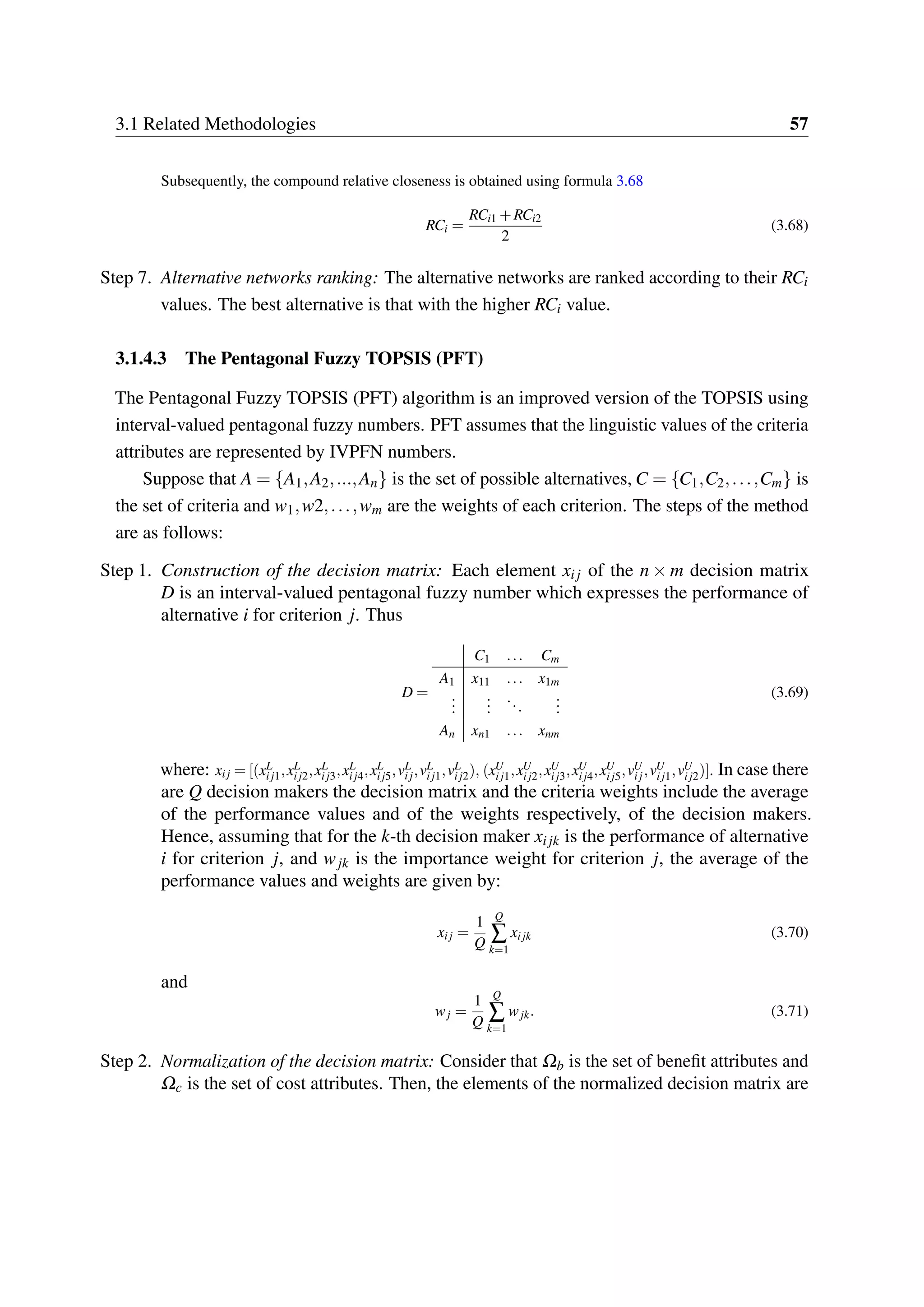 3.1 Related Methodologies 57
Subsequently, the compound relative closeness is obtained using formula 3.68
RCi =
RCi1 +RCi2
2
(3.68)
Step 7. Alternative networks ranking: The alternative networks are ranked according to their RCi
values. The best alternative is that with the higher RCi value.
3.1.4.3 The Pentagonal Fuzzy TOPSIS (PFT)
The Pentagonal Fuzzy TOPSIS (PFT) algorithm is an improved version of the TOPSIS using
interval-valued pentagonal fuzzy numbers. PFT assumes that the linguistic values of the criteria
attributes are represented by IVPFN numbers.
Suppose that A = {A1,A2,...,An} is the set of possible alternatives, C = {C1,C2,...,Cm} is
the set of criteria and w1,w2,...,wm are the weights of each criterion. The steps of the method
are as follows:
Step 1. Construction of the decision matrix: Each element xij of the n × m decision matrix
D is an interval-valued pentagonal fuzzy number which expresses the performance of
alternative i for criterion j. Thus
D =
C1 ... Cm
A1 x11 ... x1m
...
...
...
...
An xn1 ... xnm
(3.69)
where: xij = [(xL
ij1,xL
ij2,xL
ij3,xL
ij4,xL
ij5,vL
ij,vL
ij1,vL
ij2), (xU
ij1,xU
ij2,xU
ij3,xU
ij4,xU
ij5,vU
ij,vU
ij1,vU
ij2)]. In case there
are Q decision makers the decision matrix and the criteria weights include the average
of the performance values and of the weights respectively, of the decision makers.
Hence, assuming that for the k-th decision maker xijk is the performance of alternative
i for criterion j, and wjk is the importance weight for criterion j, the average of the
performance values and weights are given by:
xij =
1
Q
Q
∑
k=1
xijk (3.70)
and
wj =
1
Q
Q
∑
k=1
wjk. (3.71)
Step 2. Normalization of the decision matrix: Consider that Ωb is the set of benefit attributes and
Ωc is the set of cost attributes. Then, the elements of the normalized decision matrix are
 