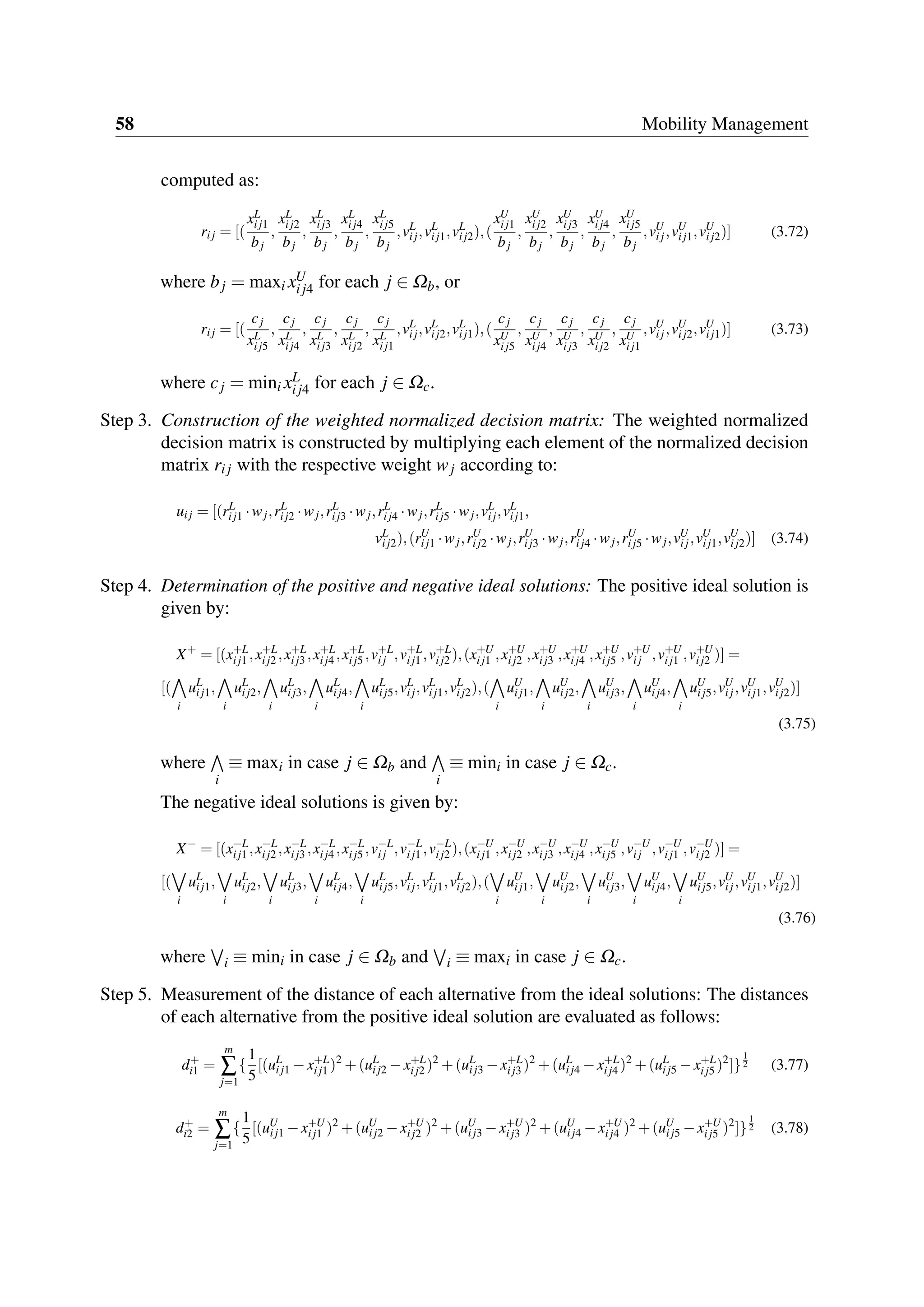 58 Mobility Management
computed as:
rij = [(
xL
ij1
bj
,
xL
ij2
bj
,
xL
ij3
bj
,
xL
ij4
bj
,
xL
ij5
bj
,vL
ij,vL
ij1,vL
ij2),(
xU
ij1
bj
,
xU
ij2
bj
,
xU
ij3
bj
,
xU
ij4
bj
,
xU
ij5
bj
,vU
ij,vU
ij1,vU
ij2)] (3.72)
where bj = maxi xU
ij4 for each j ∈ Ωb, or
rij = [(
cj
xL
ij5
,
cj
xL
ij4
,
cj
xL
ij3
,
cj
xL
ij2
,
cj
xL
ij1
,vL
ij,vL
ij2,vL
ij1),(
cj
xU
ij5
,
cj
xU
ij4
,
cj
xU
ij3
,
cj
xU
ij2
,
cj
xU
ij1
,vU
ij,vU
ij2,vU
ij1)] (3.73)
where cj = mini xL
ij4 for each j ∈ Ωc.
Step 3. Construction of the weighted normalized decision matrix: The weighted normalized
decision matrix is constructed by multiplying each element of the normalized decision
matrix rij with the respective weight wj according to:
uij = [(rL
ij1 ·wj,rL
ij2 ·wj,rL
ij3 ·wj,rL
ij4 ·wj,rL
ij5 ·wj,vL
ij,vL
ij1,
vL
ij2),(rU
ij1 ·wj,rU
ij2 ·wj,rU
ij3 ·wj,rU
ij4 ·wj,rU
ij5 ·wj,vU
ij,vU
ij1,vU
ij2)] (3.74)
Step 4. Determination of the positive and negative ideal solutions: The positive ideal solution is
given by:
X+
= [(x+L
ij1 ,x+L
ij2 ,x+L
ij3 ,x+L
ij4 ,x+L
ij5 ,v+L
ij ,v+L
ij1 ,v+L
ij2 ),(x+U
ij1 ,x+U
ij2 ,x+U
ij3 ,x+U
ij4 ,x+U
ij5 ,v+U
ij ,v+U
ij1 ,v+U
ij2 )] =
[(
i
uL
ij1,
i
uL
ij2,
i
uL
ij3,
i
uL
ij4,
i
uL
ij5,vL
ij,vL
ij1,vL
ij2),(
i
uU
ij1,
i
uU
ij2,
i
uU
ij3,
i
uU
ij4,
i
uU
ij5,vU
ij,vU
ij1,vU
ij2)]
(3.75)
where
i
≡ maxi in case j ∈ Ωb and
i
≡ mini in case j ∈ Ωc.
The negative ideal solutions is given by:
X−
= [(x−L
ij1 ,x−L
ij2 ,x−L
ij3 ,x−L
ij4 ,x−L
ij5 ,v−L
ij ,v−L
ij1 ,v−L
ij2 ),(x−U
ij1 ,x−U
ij2 ,x−U
ij3 ,x−U
ij4 ,x−U
ij5 ,v−U
ij ,v−U
ij1 ,v−U
ij2 )] =
[(
i
uL
ij1,
i
uL
ij2,
i
uL
ij3,
i
uL
ij4,
i
uL
ij5,vL
ij,vL
ij1,vL
ij2),(
i
uU
ij1,
i
uU
ij2,
i
uU
ij3,
i
uU
ij4,
i
uU
ij5,vU
ij,vU
ij1,vU
ij2)]
(3.76)
where i ≡ mini in case j ∈ Ωb and i ≡ maxi in case j ∈ Ωc.
Step 5. Measurement of the distance of each alternative from the ideal solutions: The distances
of each alternative from the positive ideal solution are evaluated as follows:
d+
i1 =
m
∑
j=1
{
1
5
[(uL
ij1 −x+L
ij1 )2
+(uL
ij2 −x+L
ij2 )2
+(uL
ij3 −x+L
ij3 )2
+(uL
ij4 −x+L
ij4 )2
+(uL
ij5 −x+L
ij5 )2
]}
1
2 (3.77)
d+
i2 =
m
∑
j=1
{
1
5
[(uU
ij1 −x+U
ij1 )2
+(uU
ij2 −x+U
ij2 )2
+(uU
ij3 −x+U
ij3 )2
+(uU
ij4 −x+U
ij4 )2
+(uU
ij5 −x+U
ij5 )2
]}
1
2 (3.78)
 