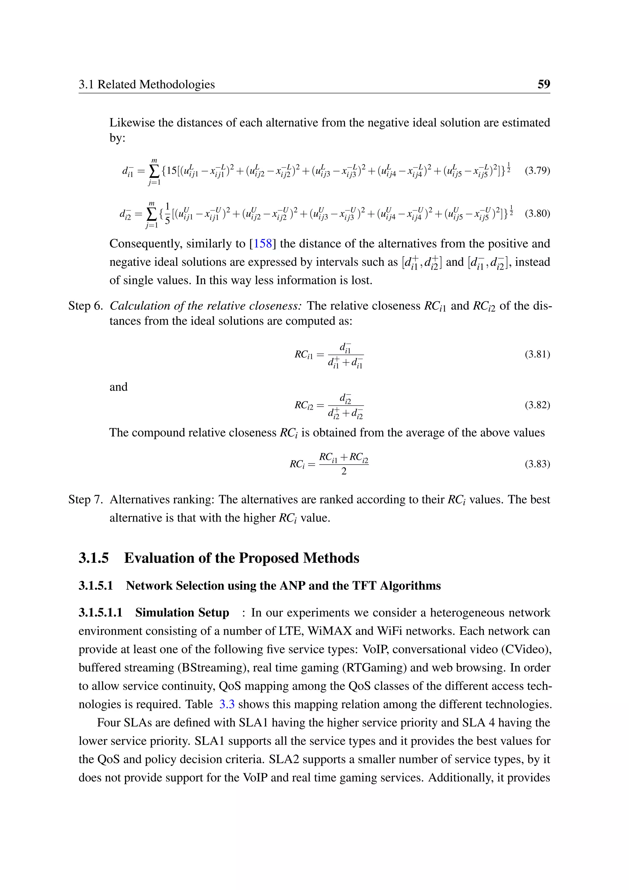 3.1 Related Methodologies 59
Likewise the distances of each alternative from the negative ideal solution are estimated
by:
d−
i1 =
m
∑
j=1
{15[(uL
ij1 −x−L
ij1 )2
+(uL
ij2 −x−L
ij2 )2
+(uL
ij3 −x−L
ij3 )2
+(uL
ij4 −x−L
ij4 )2
+(uL
ij5 −x−L
ij5 )2
]}
1
2 (3.79)
d−
i2 =
m
∑
j=1
{
1
5
[(uU
ij1 −x−U
ij1 )2
+(uU
ij2 −x−U
ij2 )2
+(uU
ij3 −x−U
ij3 )2
+(uU
ij4 −x−U
ij4 )2
+(uU
ij5 −x−U
ij5 )2
]}
1
2 (3.80)
Consequently, similarly to [158] the distance of the alternatives from the positive and
negative ideal solutions are expressed by intervals such as [d+
i1,d+
i2] and [d−
i1,d−
i2], instead
of single values. In this way less information is lost.
Step 6. Calculation of the relative closeness: The relative closeness RCi1 and RCi2 of the dis-
tances from the ideal solutions are computed as:
RCi1 =
d−
i1
d+
i1 +d−
i1
(3.81)
and
RCi2 =
d−
i2
d+
i2 +d−
i2
(3.82)
The compound relative closeness RCi is obtained from the average of the above values
RCi =
RCi1 +RCi2
2
(3.83)
Step 7. Alternatives ranking: The alternatives are ranked according to their RCi values. The best
alternative is that with the higher RCi value.
3.1.5 Evaluation of the Proposed Methods
3.1.5.1 Network Selection using the ANP and the TFT Algorithms
3.1.5.1.1 Simulation Setup : In our experiments we consider a heterogeneous network
environment consisting of a number of LTE, WiMAX and WiFi networks. Each network can
provide at least one of the following five service types: VoIP, conversational video (CVideo),
buffered streaming (BStreaming), real time gaming (RTGaming) and web browsing. In order
to allow service continuity, QoS mapping among the QoS classes of the different access tech-
nologies is required. Table 3.3 shows this mapping relation among the different technologies.
Four SLAs are defined with SLA1 having the higher service priority and SLA 4 having the
lower service priority. SLA1 supports all the service types and it provides the best values for
the QoS and policy decision criteria. SLA2 supports a smaller number of service types, by it
does not provide support for the VoIP and real time gaming services. Additionally, it provides
 