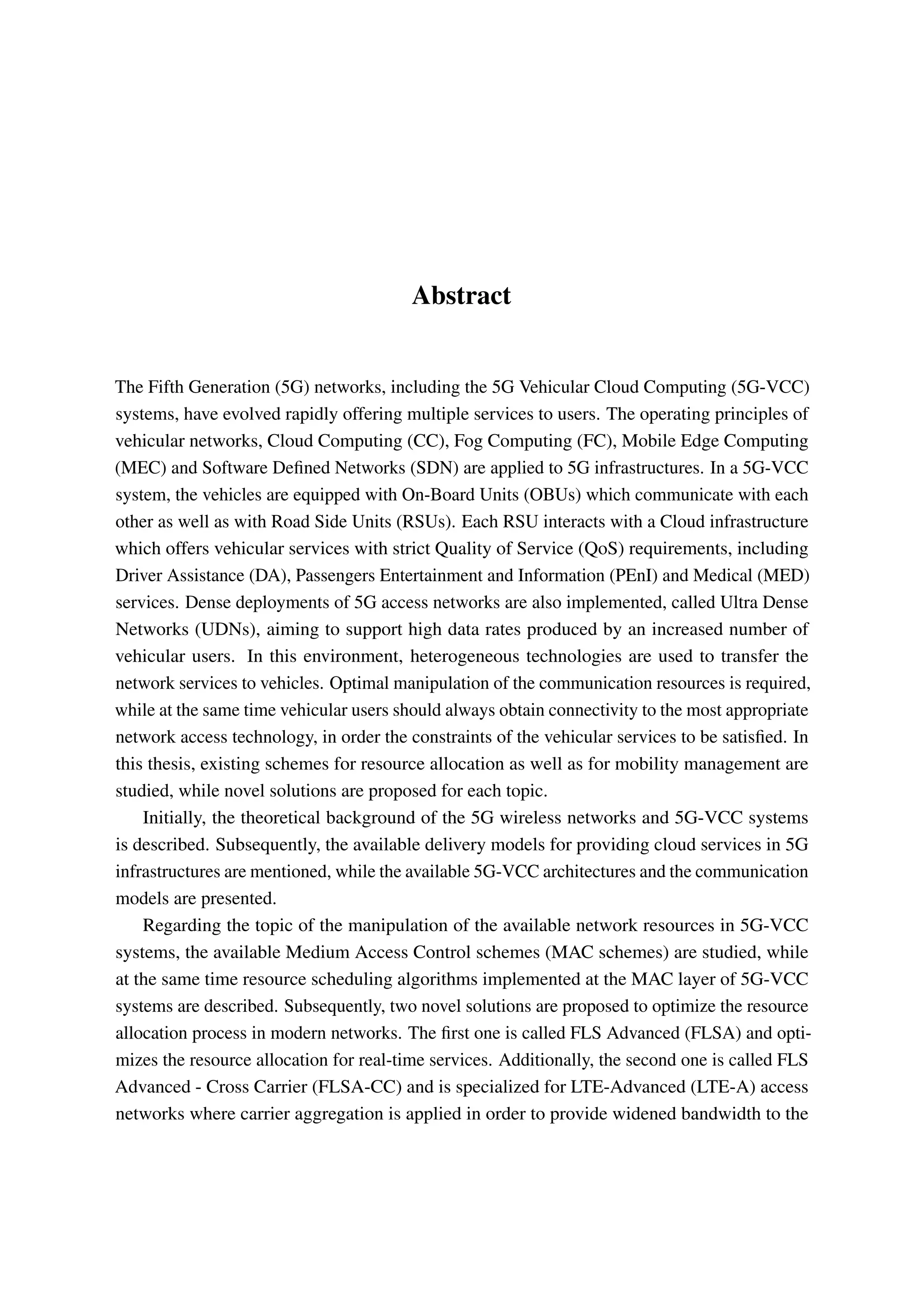 Abstract
The Fifth Generation (5G) networks, including the 5G Vehicular Cloud Computing (5G-VCC)
systems, have evolved rapidly offering multiple services to users. The operating principles of
vehicular networks, Cloud Computing (CC), Fog Computing (FC), Mobile Edge Computing
(MEC) and Software Defined Networks (SDN) are applied to 5G infrastructures. In a 5G-VCC
system, the vehicles are equipped with On-Board Units (OBUs) which communicate with each
other as well as with Road Side Units (RSUs). Each RSU interacts with a Cloud infrastructure
which offers vehicular services with strict Quality of Service (QoS) requirements, including
Driver Assistance (DA), Passengers Entertainment and Information (PEnI) and Medical (MED)
services. Dense deployments of 5G access networks are also implemented, called Ultra Dense
Networks (UDNs), aiming to support high data rates produced by an increased number of
vehicular users. In this environment, heterogeneous technologies are used to transfer the
network services to vehicles. Optimal manipulation of the communication resources is required,
while at the same time vehicular users should always obtain connectivity to the most appropriate
network access technology, in order the constraints of the vehicular services to be satisfied. In
this thesis, existing schemes for resource allocation as well as for mobility management are
studied, while novel solutions are proposed for each topic.
Initially, the theoretical background of the 5G wireless networks and 5G-VCC systems
is described. Subsequently, the available delivery models for providing cloud services in 5G
infrastructures are mentioned, while the available 5G-VCC architectures and the communication
models are presented.
Regarding the topic of the manipulation of the available network resources in 5G-VCC
systems, the available Medium Access Control schemes (MAC schemes) are studied, while
at the same time resource scheduling algorithms implemented at the MAC layer of 5G-VCC
systems are described. Subsequently, two novel solutions are proposed to optimize the resource
allocation process in modern networks. The first one is called FLS Advanced (FLSA) and opti-
mizes the resource allocation for real-time services. Additionally, the second one is called FLS
Advanced - Cross Carrier (FLSA-CC) and is specialized for LTE-Advanced (LTE-A) access
networks where carrier aggregation is applied in order to provide widened bandwidth to the
 