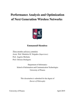 Performance Analysis and Optimization
of Next Generation Wireless Networks
Emmanouil Skondras
Three-member advisory committee
Assoc. Prof. Dimitrios D. Vergados (Supervisor)
Prof. Angelos Michalas
Prof. Christos Douligeris
Department of Informatics
School of Information and Communication Technologies
University of Piraeus
This dissertation is submitted for the degree of
Doctor of Philosophy
University of Piraeus April 2019
 