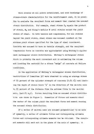 4
With strains at all points established, and with knowledge of
stress-strain characteristics for the reinforcement used, it is possi-
ble to evaluate the resultant force and moment that created the assumed
strain distribution. For example, steel stress fs equals the product
of strain, Es and Young's modulus E until strains exceed the yield
strain of steel. In both tension and compression, for all strains
beyond the yield strain, steel stress was assumed constant at the
minimum yield stress specified for the type of steel considered.
Concrete was assumed to have no tensile strength, and the resultant
compression force on concrete was approximated using Whitney's equiva-
lent rectangular stress distribution. Whitney's rectangular stress
block is probably the most convenient aid in estimating the volume
and locating the centroid for a stress "wedge" of concrete at failure
· conditions.
In the application of Whitney's rectangular stress distribution,
restrictions of Committee 327 were observed in using an average stress
of 85 percent of the cylinder strength of concrete (0.85 f~} and limit-
ing the depth of stress block "a" in the direction of the neutral axis
to 85 percent of the distance from the extreme fibre to the neutral
axis, (a~o.85 kut). Forces resulting from an assumed strain distribu-
tion are shown in Figure 1. Summation of forces and moments about
the center of the column yield the resultant force and moment causing
the assumed strain distribution.
If a series of neutral axes are assumed perpendicular to an axis
of symmetry, a series of ultimate forces and corresponding ultimate
forces and corresponding ultimate moments can be obtained. The result-
ant moments will each act in the plane of the axis of symmetry. A
 