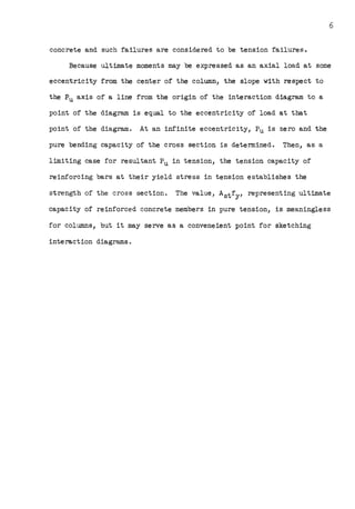 6
concrete and such failures are considered to be tension failures.
Because ultimate moments may be expressed as an axial load at some
eccentricity from the center of the column, the slope with respect to
the Pu axis of a line from the origin of the interaction diagram to a
point of the diagram is equal to the eccentricity of load at that
point of the diagram. At an infinite eccentricity, Pu is zero and the
pure bending capacity of the cross section is determined. Then, as a
limiting case for resultant Pu in tension, the tension capacity of
reinforcing bars at their yield stress in tension establishes the
strength of the cross section. The value, Astfy, representing ultimate
capacity of reinforced concrete members in pure tension, is meaningless
for columns, but it may serve as a conveneient point for sketching
interaction diagrams.
 
