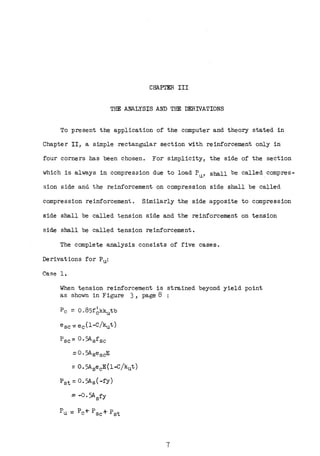 CHAPI'ER III
THE ANALYSIS AND THE DERIVATIONS
To present the application of the computer and theory stated in
Chapter II, a simple rectangular section with reinforcement only in
four corners has been chosen. For simplicity, the side of the section
which is always in compression due to load Pu, shall be called compres-
sion side and the reinforcement on compression side shall be called
compression reinforcement. Similarly the side apposite to compression
side shall be called tension side and the reinforcement on tension
side shall be called tension reinforcement.
The complete analysis consists of five cases.
Derivations for Pu:
Case 1.
When tension reinforcement is strained beyond yield point
as shown in Figure 3, page 8
Pc= 0,85f6kkutb
esc-= ec(l-C/kut)
=0.5A8 ecE(l-C/kut)
P6 t = O. 5A6 (-fy)
= -0. 5AsfY
7
 