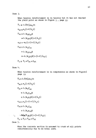 Case 3.
When tension reinforcement is in tension but it bas not reached
the yield point as shown in Figure 5, page 11:
Pc;::. 0.85f~kkutb
e6 c:::.ec (1-C/kut)
Psc::::. 0. 5Ase6 cE
== 0. 5A8ecE(l-C/kut)
e6 t-:: -ec (1-(t-C) /kut)
Case 4.
When tension reinforcement is in compression as shown in Figure6
page 11:
Psc= 0.5Asfsc
:. 0. 5A6 escE
= 0.5A6ecE(l-C/kut)
e 8 t::. ec (1-( t-C) /kllt)
Pst= 0.5A8 f 6 t
=o. 5AsestE
,,,,~g...5As~c;E(l-(t-C) /kut)
Pu= Pc+ Psc-t-Pst
Case 5.
When the concrete section is assumed to crush at all points
simultaneously due to an axial load_
10
 