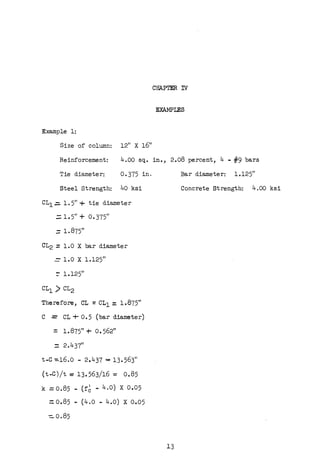 CHAPTER TY
EXAMPLES
Example 1:
Size of column: 12" X 1611
Reinforcement: 4.00 sq. in., 2.08 percent, 4 - #9 bars
Tie diameter: 0-375 in.
Steel Strength: 40 ksi
CL1.:. 1. 5" + tie diameter
=1.5" + 0.375"
:: 1.875"
CL2::: 1.0 X bar diameter
= 1.0 X l.125"
:- l.125"
CL1 ) CL2
Therefore, CL =CL1 = 1.875"
C =CL+ 0.5 {bar diameter)
= 1.875" + o. 562"
- 2.437"
t-C -=-16.o - 2.437 == 13.563"
{t-C)/t = 13.563/16 = 0.85
k = 0.85 - {f6 - 4.0) X 0.05
::0.85 - (4.o - 4.o) x 0.05
-:::. 0.85
13
Bar diameter: 1.125"
Concrete Strength: 4.00 ksi
 