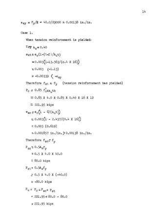 esy = fy/E ~ 40.0/29000 ~ 0.00138 in./in.
Case 1,
When tension reinforcement is yielded:
T.ey ku=0.40
est:. ec(l-(t-C )/kut)
=0.003(1-13.563/(0.4 X 16))
-:..0.003 . (-1.13)
:: -0.00339  -~sy
Therefore fst ~ fy (tension reinforcement has yielded)
I
Pc= 0.85 fckkutb
=0.85 X 4.o X 0.85 X o.40 X 16 X 12
= 221.95 kips
esc: ec(l .. C/(kut))
=.0.003(1 - 2.437/(0.4 X 16))
=0.003 (0.619)
::. 0.001857 in./in.) 0.00138 in./in.
Therefore f sc= fy
Psc-:. O. 5Asfy
: 0. 5 X 4•0 X 40.0
-= 80.0 kips
Pst-= o. 5Asfy
=0.5 X 4.0 X (-40.0)
=-8o.o kips
Pu= Pc-1-Psc+ Pst
r 221.95-+ 80.0 - 8o.o
: 221.95 kips
14
 