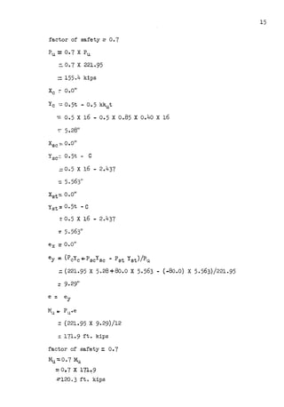 factor of safety= 0.7
::. O. 7 X 221.95
:::. 155.4 kips
y C -..:: 0 • 5t - 0 •5 kkut
-= 0.5 X 16 - 0.5 X 0.85 X 0.40 X 16
-:: 5.2811
Xsc-:::.. O.O"
Ysc= o. 5t -· C
=
0.5 X 16 - 2.437
=5.563"
Xst-::. 0.011
Yst =O. 5t - C
:- 0.5 X 16 - 2.437
:: 5. 563"
ex =o.o"
ey =(PcYc+Pscysc - Pat Yst)/Pu
::: (221.95 X 5.28+80.o X 5.563 - (-8o.o) X 5.563)/221.95
:: 9.29"
=(221.95 X 9.29)/12
: 171.9 ft. kips
factor of safety :: 0.7
Mu-:0.7 Mu
=: 0,7 X 171~9
=-120. 3 ft. kips
15
 