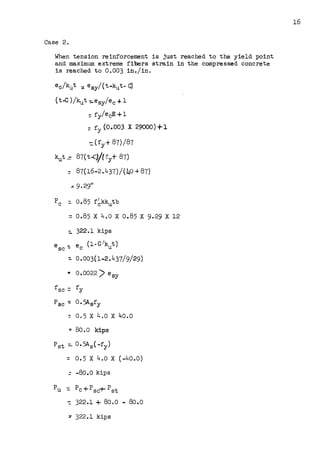 Case 2.
When tension reinforcement is just reached to the yield point
and maximum extreme fibers strain in the compressed concrete
is reached to 0.003 in./in.
e0 /kut :: e6y/(t ..kut- C)
(t-C )/kut -:.esy/ec -4- l
=fy/ecE+l
:: fy (0,.003 X 29000)+1
::(fy+ 87)/87
kut = 87(t-c)/(ry+ 87)
= 87(16-2.437)/(40 +87)
~ 9.29"
pc =. 0.85 f6kkutb
: 0.85 X 4.0 X 0.85 X 9.29 X 12
::. 322.l kips
e _ e (1-C 1kut)
SC - C
~ o.003(1..2.437/9/29)
.. 0.0022) e6y
f SC = fy
p SC -: 0. 5Asfy
: 0.5 X 4.0 X 40.0
.. 80.0 kips
Pst =- 0.5As{-fy)
::: 0. 5 X 4.0 X (-40.0)
=-80.0 kips
Pu =Pc+Psc+Pst
~ 322.1 + 80.0 - 80.0
=322.1 kips
16
 