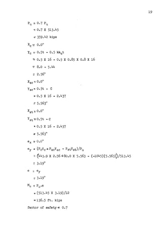 Pu = o.7 Pu
-= 0.1 X 513.45
~ 359.42 kips
X - 0 O"
C - •
Yc =0 • 5t • 0 • 5 kkut
~ 0.5 X 16 - 0.5 X 0.85 X 0.8 X 16
-=- 8.o - 5.44
Xsc: O.O"
Ysc -: 0 • 5t • C
=0.5 X 16 - 2.437
: 5.563"
xst:: o.o"
Yst -: 0. 5t - C
... 0.5 X 16 - 2.437
ey r (PcYc+PscYsc - PstYst)/Pu
=(443.9 X 2.56+80.0 X 5.563 - (-1045)(5.~63))/513.45
:: 3.19"
Mu =Pu.e
: (513.45 X 3.19)/12
=-136. 5 ft. kips
factor of safety = 0.1
19
 