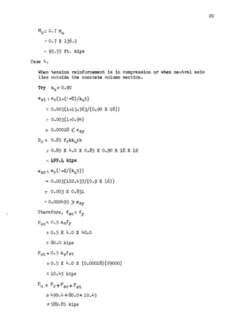 Mu::: 0.7 ~
:: O. 7 X 136.5
~ 95,55 ft. kips
Case 4.
When tension reinforcement is in compression or when neutral axis
lies outside the concrete column section.
Try ku:: 0.90
est ::: ec(1-(-1 -C)/kut)
~ 0.003(1-13.563/(0.90 X 16))
:- O•003(1-0•94)
:::. 0.00018 <esy
Pc-= 0.85 fckkutb
: 0.85 X 4.0 X 0.85 X 0.90 X 16 X 12
-~ 499.4 kips
esc-=- ec(J-C/(kut))
~ 0.003(102.437/(0.9 X 16))
::- 0.003 X 0.831
:a 0.002493 ) e 6 y
Therefore, f sc-:: fy
Psc-=- 0.5 A 5 fy
::: 0.5 x 4.o x 4o.o
=80.0 kips
=0.5 X 4.0 X (0.00018)(29000)
-:: 10.45 kips
pU ~ pC +p SC + p st
=499.4+80.o+ 10.45
;. 589.85 kips
20
 