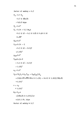 factor of safety= 0.7
Pu:: 0.7 Pu
~ O. 7 X 589085
:: 412.6 kips
Yc : 0 • 5t - 0 • 5 kkut
~0.5 X 16 - 0.5 X 0.85 X 0.90 X 16
::1.8811
Xsc:.0.011
Ysc::0.5t - C
:0.5 X 16 - 2.437
=0.5 X 16 - 2.437
: 5. 563"
ex.,. o.o"
ey =. PcYc-+ Pee':sc - PstYst) /Pu
:: (499.411.88+80.o X 5.563 - 10.45 X 5.563)/589.85
e:::: ey
:: 2.245"
~(589.85 X 2.245)/12
=
110. 5 ft. kips
factor of safety=-- 0.7
21
 