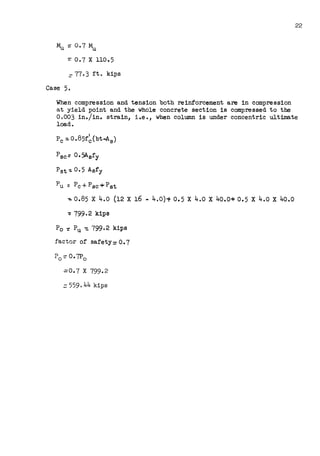 22
~::0.7~
=O. 7 X 110. 5
:::: 77. 3 ft. kips
Case 5.
When compression and tension both reinforcement are in compression
at yield point and the whole concrete section is compressed to the
0.003 in./in. strain, i.e., when column is under concentric ultimate
load.
Psc= 0.5Asfy
P5t-.; o. 5 Asfy
Pu= Pc-t-Psc+Pst
~0.85 X 4.o (12 X 16 - 4.o)~ 0.5 X 4.o X 40.0+ 0.5 X 4.o X 40.0
-= 799.2 kips
Po~ Pu~ 799.2 kips
factor of safety: O. 7
.:::0. 7 X 799.2
=559. 44 kips
 