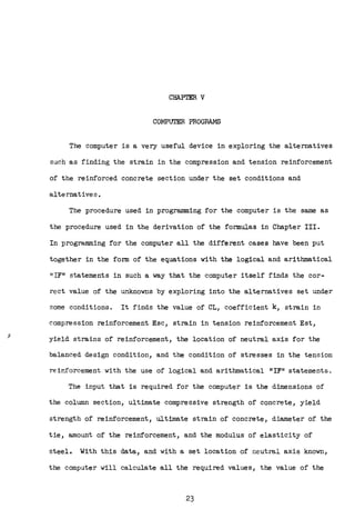 CHAPTER V
COMPUTER PROGRAMS
The computer is a very useful device in exploring the alternatives
such as finding the strain in the compression and tension reinforcement
of the reinforced concrete section under the set conditions and
alternatives.
The procedure used in programming for the computer is the same as
the procedure used in the derivation of the formulas in Chapter III.
In programming for the computer all the different cases have been put
together in the form of the equations with the logical and arithmatical
11 IF11 statements in such a way that the computer itself finds the cor-
rect value of the unknowns by exploring into the alternatives set under
some conditions. It finds the value of CL, coefficient k, strain in
compression reinforcement Esc, strain in tension reinforcement Est,
yield strains of reinforcement, the location of neutral axis for the
balanced design condition, and the condition of stresses in the tension
reinforcement with the use of logical and arithmatical 11 IF0
' statements.
The input that is required for the computer is the dimensions of
the column section, ultimate compressive strength of concrete, yield
strength of reinforcement, ultimate strain of concrete, diameter of the
tie, amount of the reinforcement, and the modulus of elasticity of
steel. With this data, and with a set location of neutral axis known,
the computer will calculate all the required values, the value of the
23
 