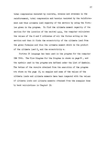 27
total compression resisted by concrete, strains and stresses in the
reinforcement, total compression and tension resisted by the reinforce-
ment and thus ultima.te load capacity of the section by using the for.mu.~
las given in the program. To find the ultimate moment capacity of the
section for the location of the neutral axis, the computer calculates
the values of the X and Y ordinates of all the forces acting on the
section and then it finds the eccentricity of the ultimate load from
the given formulas and thus the ultimate moment which is the product
of the ultimate load Pu and the eccentricity e.
Fortran DI language has been used in the program for the computer
IBM 7040. The Flow Diagram for the Program is shown on page 24 , and
the symbols used in the program are defined under the List of Symbols.
The tables of the results obtained from the execution of the program
are shown on the page 25, as samples and some of the values of the
ultimate loads and ultimate moments have been compared with the values
of ultimate loads and ultimate moments obtained from the examples done
by hand calculations in Chapter D/.
 