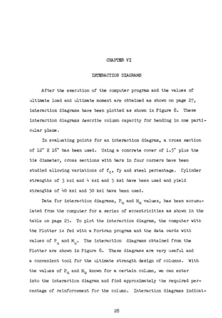 CHAPrER VI
INTERACTION DIAGRAMS
After the execution of the computer program and the values of
ultimate load and ultimate moment are obtained as shown on page 2~,
interaction diagrams have been plotted as shown in Figure 8. These
interaction diagrams describe column capacity for bending in one parti-
cular plane •
In evaluating points for an interaction diagram, a cross section
of 12" X 16" has been used. Using a concrete cover of 1.5" plus the
tie diameter, cross sections with bars in four corners have been
studied allowing variations of fc, fy and steel percentage. Cylinder
strengths of 3 ksi and 4 ksi and 5 ksi have been used and yield
s~rengths of 40 ksi and 50 ksi have been used.
Data for interaction diagrams, Pu and Mu values, has been accumu-
lated from the computer for a series of eccentricities as shown in the
table on page 25. To plot the interaction diagram, the computer with
the Plotter is fed with a Fortran program and the data cards with
values of P and M. The interaction diagrams obtained from the
u u
Plotter are .shown in Figure 8. These diagrams are very useful and
a convenient tool for the ultimate strength design of columns. With
the values of Pu and Mu known for a certain colllillll, we can enter
into the interaction diagram and find approximately the required per-
centage of reinforcement for the column. Interaction diagrams indicat-
28
 