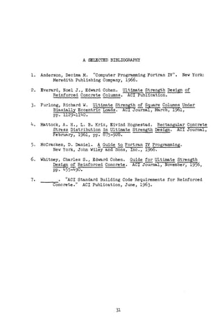 A SEIBCTED BIBLIOGRAPHY
l. Anderson, Decima M. "Computer Programming Fortran IV". New York:
Meredith Publishing Company, 1966.
2. Everard, Noel J., Edward Cohen. Ultimate Strength Design of
Reinforced Concrete Columns. ACI Publication. -
3. Furlong, Richard W. Ultimate Strength £f. S9,uare Columns Under
Biaxially Eccentric Loads. ACI Journal, March, 1961,
pp. 1129-1140.
4, Mattock, A.H., L.B. Kriz, Eivind Hognestad. Rectangular Concrete
Stress Distribution in Ultimate Strength Design. ACI Journal,
February, 1961, pp. 875-928.
5. McCracken, D. Daniel. A Guide to Fortran IV Programming.
6.
New York, John Wiley and Sons, Inc., 1966.
Whitney, Charles s., Edward Cohen.
Design of Reinforced Concrete.
pp. 455:Ii'."90.
Guide for Ultimate Strength
ACI Journal, November, 1956,
7. • "ACI Standard Building Code Requirements for Reinforced
Concrete." ACI Publica~ion, June, 1963•
. 31
 