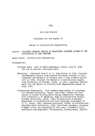 vrrA
Brij Raj Kishore
Candid.ate for the Degree of
Master of Architectural Engineering
Report: ULTIMATE STRENGTH DESIGN OF REINFORCED CONCRETE COLUMN BY THE
APPLICATION OF THE COMPUTER
Major Field: Architectural Engineering
Biographical:
Personal Data: Born in Kheri-Lakhimpur, India, July 8, 1938,
the son of Late Mr. Mritunjai Bats.
Education: Graduated from D. A. V. High School in 1953, received
Intermediate Science from Lucknow Christian College in 1955,
completed the Bachelor of Science Part I from Lucknow Univer-
sity in 1956, received the Bachelor of Architecture degree
from University of Roorkee, India, in 1961, completed require-
ments for the Master of Architectural Engineering degree in
July, 1967.
Professional Experience: Four summers made models of buildings
for Roorkee University, India, 1957-1960; worked for four
months on Gujrat Housing Board Design Competition drawings
with Professor G. M. Mand.alia, Head of Architecture School,
Roorkee University, India, 1961; Architectural Assistant,
Department of Architecture and Town Planning, Government of
U. P., India, 1961; Graduate Assistant, School of Architecture,
Oklahoma State University, 1962; Structural Designer, Cronheim
&Weger (since the beginning of this year, Cronheim &Kuo),
Architects and Engineers, Philadelphia, Pennsylvania, 1963-67.
 