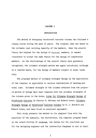 CHAPTER I
INTRODUCTION
The method of designing reinforced concrete columns has followed a
zigzag course during the past 50 years. The original idea was based on
the ultimate load carrying capacity of the members. When the elastic
theory was adopted for the design of flexural members, it seemed
consistent to accept the same theory for the design of compression
members. As the shortcomings of the elastic theory were gradually
recognized, the ultimate strength method was again introduced, although
on a limited basis, for the design of members subject to axial loads
only.
The proposed method of ultimate strength design by the application
of the computer is applicable to various combinations of bending and
axial load. Ultimate strength of the columns obtained from the propos-
ed method of design have been compared with the ultimate strengths of
the columns given in the books, Guide~ Ultimate Strength Design of
Reinforced Concrete by Charles S. Whitney and Edward Cohen, Ultimate
Strength Design of Reinforced Concrete Columns by N. J. Everard and
Edward Cohen, and been found in excellent agreement.
This study presents the method in its simplest form with the
equations of the analysis, the derivations, the computer program based
on the latest Fortran rl language, the tables for the practical use
for the designing engineer and the interaction diagrams to aid in their
1
 