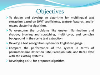 Objectives
 To design and develop an algorithm for multilingual text
extraction based on DWT coefficients, texture features, and k-
means clustering algorithm.
 To overcome the problems like uneven illumination and
shadow, blurring and scratching, multi color, and complex
background in the scene text extraction.
 Develop a text recognition system for English language.
 Compare the performance of the system in terms of
parameters like Detection Rate, Precision Rate, and Recall Rate
with the existing systems.
 Developing a GUI for proposed algorithm.
 