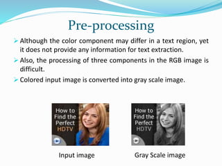 Pre-processing
 Although the color component may differ in a text region, yet
it does not provide any information for text extraction.
 Also, the processing of three components in the RGB image is
difficult.
 Colored input image is converted into gray scale image.
Input image Gray Scale image
 
