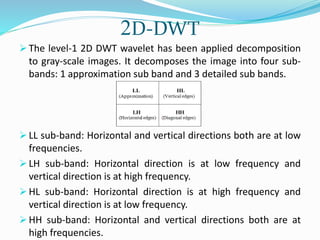 2D-DWT
 The level-1 2D DWT wavelet has been applied decomposition
to gray-scale images. It decomposes the image into four sub-
bands: 1 approximation sub band and 3 detailed sub bands.
 LL sub-band: Horizontal and vertical directions both are at low
frequencies.
 LH sub-band: Horizontal direction is at low frequency and
vertical direction is at high frequency.
 HL sub-band: Horizontal direction is at high frequency and
vertical direction is at low frequency.
 HH sub-band: Horizontal and vertical directions both are at
high frequencies.
 