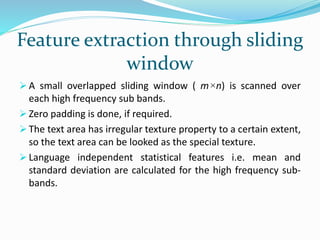 Feature extraction through sliding
window
 A small overlapped sliding window ( m×n) is scanned over
each high frequency sub bands.
 Zero padding is done, if required.
 The text area has irregular texture property to a certain extent,
so the text area can be looked as the special texture.
 Language independent statistical features i.e. mean and
standard deviation are calculated for the high frequency sub-
bands.
 