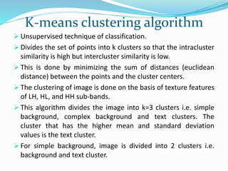K-means clustering algorithm
 Unsupervised technique of classification.
 Divides the set of points into k clusters so that the intracluster
similarity is high but intercluster similarity is low.
 This is done by minimizing the sum of distances (euclidean
distance) between the points and the cluster centers.
 The clustering of image is done on the basis of texture features
of LH, HL, and HH sub-bands.
 This algorithm divides the image into k=3 clusters i.e. simple
background, complex background and text clusters. The
cluster that has the higher mean and standard deviation
values is the text cluster.
 For simple background, image is divided into 2 clusters i.e.
background and text cluster.
 