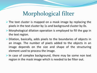 Morphological filter
 The text cluster is mapped on a mask image by replacing the
pixels in the text cluster by 1s and background cluster by 0s.
 Morphological dilation operation is employed to fill the gap in
the text region.
 Dilation, basically, adds pixels to the boundaries of objects in
an image. The number of pixels added to the objects in an
image depends on the size and shape of the structuring
element used to process the image.
 In case of complex background, there may be some non text
region in the mask image which is needed to be filter out.
 
