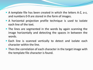  A template file has been created in which the letters A-Z, a-z,
and numbers 0-9 are stored in the form of images.
 A horizontal projection profile technique is used to isolate
each line of the text.
 The lines are segmented in the words by again scanning the
image horizontally and detecting the spaces in between the
words.
 Each line is scanned vertically to detect and isolate each
character within the line.
 Then the correlation of each character in the target image with
the template file character is found.
 