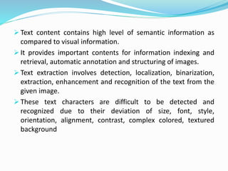  Text content contains high level of semantic information as
compared to visual information.
 It provides important contents for information indexing and
retrieval, automatic annotation and structuring of images.
 Text extraction involves detection, localization, binarization,
extraction, enhancement and recognition of the text from the
given image.
 These text characters are difficult to be detected and
recognized due to their deviation of size, font, style,
orientation, alignment, contrast, complex colored, textured
background
 