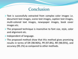 Conclusion
 Text is successfully extracted from complex color images i.e.
document text images, scene text images, caption text images,
multi-colored text images, newspaper images, book cover
images etc.
 The proposed technique is insensitive to font size, style, color
and alignment etc.
 Independent of language.
 The proposed method show that this method gives promising
results in terms of DR (98.96%), PR (97.8%), RR (98.05%), and
accuracy (95.1%) as compared to other methods.
 