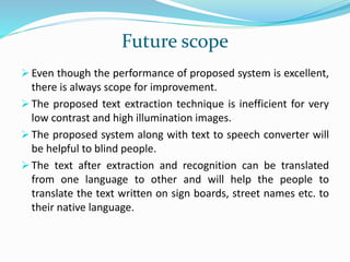 Future scope
 Even though the performance of proposed system is excellent,
there is always scope for improvement.
 The proposed text extraction technique is inefficient for very
low contrast and high illumination images.
 The proposed system along with text to speech converter will
be helpful to blind people.
 The text after extraction and recognition can be translated
from one language to other and will help the people to
translate the text written on sign boards, street names etc. to
their native language.
 