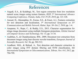 References
 Angadi, S.A., & Kodabagi, M., Text region extraction from low resolution
natural scene images using texture features, IEEE 2nd International Advance
Computing Conference, Patiala, India, Feb 19-20, 2010, pp. 121-128.
 Anoual, H., Aboutajdine, D., Ensias, S.E., & Enset, A.J., Features extraction
for text detection and localization, 5th International Symposium on I/V
Communication and Mobile Network, Rabat, Sept. 30- Oct.2, 2010, pp. 1-4.
 Anupama, N., Rupa, C., & Reddy, E.S., 2013, Character segmentation for
telugu image document using multiple histogram projections, Global Journal
of Computer Science and Technology, Vol. 13, pp. 11-16.
 Audithan, S., & Chandrasekaran, RM., 2009, Document text extraction from
document images using haar discrete wavelet transform, European Journal of
Scientific Research, Vol. 36, pp. 502-512.
 Azadboni, M.K., & Behrad, A., Text detection and character extraction in
color images using FFT domain filtering and SVM classification, 6th
International Symposium on Telecommunications, Tehran, Nov. 6-8, 2012, pp.
794-799.
 