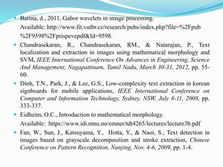  Barina, d., 2011, Gabor wavelets in image processing.
Available: http://www.fit.vutbr.cz/research/pubs/index.php?file=%2Fpub
%2F9598%2Fprispevepdf&Id=9598.
 Chandrasekaran, R., Chandrasekaran, RM., & Natarajan, P., Text
localization and extraction in images using mathematical morphology and
SVM, IEEE International Conference On Advances in Engineering, Science
And Management, Nagapattinam, Tamil Nadu, March 30-31, 2012, pp. 55-
60.
 Dinh, T.N., Park, J., & Lee, G.S., Low-complexity text extraction in korean
signboards for mobile applications, IEEE International Conference on
Computer and Information Technology, Sydney, NSW, July 8-11, 2008, pp.
333-337.
 Eidheim, O.C., Introduction to mathematical morphology.
Available: https://www.idi.ntnu.no/emner/tdt4265/lectures/lecture3b.pdf
 Fan, W., Sun, J., Katsuyama, Y., Hotta, Y., & Naoi, S., Text detection in
images based on grayscale decomposition and stroke extraction, Chinese
Conference on Pattern Recognition, Nanjing, Nov. 4-6, 2009, pp. 1-4.
 