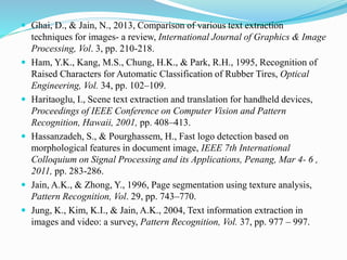  Ghai, D., & Jain, N., 2013, Comparison of various text extraction
techniques for images- a review, International Journal of Graphics & Image
Processing, Vol. 3, pp. 210-218.
 Ham, Y.K., Kang, M.S., Chung, H.K., & Park, R.H., 1995, Recognition of
Raised Characters for Automatic Classification of Rubber Tires, Optical
Engineering, Vol. 34, pp. 102–109.
 Haritaoglu, I., Scene text extraction and translation for handheld devices,
Proceedings of IEEE Conference on Computer Vision and Pattern
Recognition, Hawaii, 2001, pp. 408–413.
 Hassanzadeh, S., & Pourghassem, H., Fast logo detection based on
morphological features in document image, IEEE 7th International
Colloquium on Signal Processing and its Applications, Penang, Mar 4- 6 ,
2011, pp. 283-286.
 Jain, A.K., & Zhong, Y., 1996, Page segmentation using texture analysis,
Pattern Recognition, Vol. 29, pp. 743–770.
 Jung, K., Kim, K.I., & Jain, A.K., 2004, Text information extraction in
images and video: a survey, Pattern Recognition, Vol. 37, pp. 977 – 997.
 
