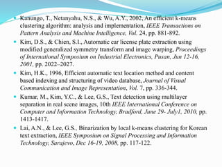 Kanungo, T., Netanyahu, N.S., & Wu, A.Y., 2002, An efficient k-means
clustering algorithm: analysis and implementation, IEEE Transactions on
Pattern Analysis and Machine Intelligence, Vol. 24, pp. 881-892.
 Kim, D.S., & Chien, S.I., Automatic car license plate extraction using
modified generalized symmetry transform and image warping, Proceedings
of International Symposium on Industrial Electronics, Pusan, Jun 12-16,
2001, pp. 2022–2027.
 Kim, H.K., 1996, Efficient automatic text location method and content
based indexing and structuring of video database, Journal of Visual
Communication and Image Representation, Vol. 7, pp. 336-344.
 Kumar, M., Kim, Y.C., & Lee, G.S., Text detection using multilayer
separation in real scene images, 10th IEEE International Conference on
Computer and Information Technology, Bradford, June 29- July1, 2010, pp.
1413-1417.
 Lai, A.N., & Lee, G.S., Binarization by local k-means clustering for Korean
text extraction, IEEE Symposium on Signal Processing and Information
Technology, Sarajevo, Dec 16-19, 2008, pp. 117-122.
 