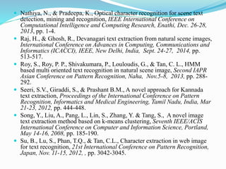  Nathiya, N., & Pradeepa, K., Optical character recognition for scene text
detection, mining and recognition, IEEE International Conference on
Computational Intelligence and Computing Research, Enathi, Dec. 26-28,
2013, pp. 1-4.
 Raj, H., & Ghosh, R., Devanagari text extraction from natural scene images,
International Conference on Advances in Computing, Communications and
Informatics (ICACCI), IEEE, New Delhi, India, Sept. 24-27, 2014, pp.
513-517.
 Roy, S., Roy, P. P., Shivakumara, P., Louloudis, G., & Tan, C. L., HMM
based multi oriented text recognition in natural scene image, Second IAPR
Asian Conference on Pattern Recognition, Naha, Nov.5-8, 2013, pp. 288-
292.
 Seeri, S.V., Giraddi, S., & Prashant B.M., A novel approach for Kannada
text extraction, Proceedings of the International Conference on Pattern
Recognition, Informatics and Medical Engineering, Tamil Nadu, India, Mar
21-23, 2012, pp. 444-448.
 Song, Y., Liu, A., Pang, L., Lin, S., Zhang, Y. & Tang, S., A novel image
text extraction method based on k-means clustering, Seventh IEEE/ACIS
International Conference on Computer and Information Science, Portland,
May 14-16, 2008, pp. 185-190.
 Su, B., Lu, S., Phan, T.Q., & Tan, C.L., Character extraction in web image
for text recognition, 21st International Conference on Pattern Recognition,
Japan, Nov. 11-15, 2012, , pp. 3042-3045.
 