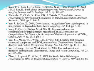  Suen, C.Y., Lam, L., Guillevic, D., Strathy, N.W., 1996, Cheriet, M., Said,
J.N. & Fan, R., Bank check processing system, International Journal of
Imaging Systems and Technology, Vol. 7, pp. 392-403.
 Watanabe, Y., Okada, Y., Kim, Y.B., & Takeda, T., Translation camera,
Proceedings of International Conference on Pattern Recognition, Brisbane,
Australia, 1998, pp. 613–617.
 Yan, J., & Gao, X., 2014, Detection and recognition of text superimposed in
images base on layered method, Neurocomputing, Vol. 134, pp. 3–14.
 Yang, F., Qiu, Q., Bishop, M., & Wu, Q., Tag-assisted sentence
confabulation for intelligent text recognition, IEEE Symposium on
Computational Intelligence for Security and Defence Applications (CISDA),
Ottawa, July 11-13, 2012, pp. 1-7.
 Yao, J.L., Wang, Y.Q., Weng, L.B., & Yang, Y.P., Locating text based on
connected component and SVM, International Conference on Wavelet
Analysis and Pattern Recognition, Beijing, Nov 2-4, 2007, pp. 1418 - 1423.
 Ye, Q., Huang, Q., Gao, W., & Zhao, D., 2005, Fast and robust text
detection in images and video frames, Image and Vision Computing, Vol. 23,
pp. 565–576.
 Zhou, J., Lopresti, D., & Lei, Z., OCR for World Wide Web images,
Proceedings of SPIE on Document Recognition IV, April 3, 1997, pp. 58–66.
 