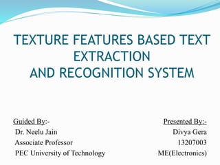 TEXTURE FEATURES BASED TEXT
EXTRACTION
AND RECOGNITION SYSTEM
Guided By:-
Dr. Neelu Jain
Associate Professor
PEC University of Technology
Presented By:-
Divya Gera
13207003
ME(Electronics)
 