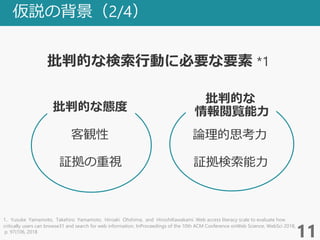 仮説の背景（2/4）
批判的な検索行動に必要な要素 *1
11
批判的な態度
客観性
1．Yusuke Yamamoto, Takehiro Yamamoto, Hiroaki Ohshima, and HiroshiKawakami. Web access literacy scale to evaluate how
critically users can browse31 and search for web information. InProceedings of the 10th ACM Conference onWeb Science, WebSci 2018,
p. 97{106, 2018
情報閲覧能力
証拠の重視
批判的な
論理的思考力
証拠検索能力
 