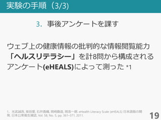 実験の手順（3/3)
3．事後アンケートを課す
19
ウェブ上の健康情報の批判的な情報閲覧能力
「ヘルスリテラシー」を計8問から構成される
アンケート(eHEALS)によって測った *1
1．光武誠吾, 柴田愛, 石井香織, 岡崎勘造, 岡浩一朗. eHealth Literacy Scale (eHEALS) 日本語版の開
発. 日本公衆衛生雑誌, Vol. 58, No. 5, pp. 361–371, 2011.
 