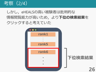 考察（2/4）
26
しかし，eHEALSの高い被験者は批判的な
情報閲覧能力が高いため，より下位の検索結果を
クリックすると考えていた
・
・
・
・
・
・
rank1
rank5
rank6
下位検索結果
 