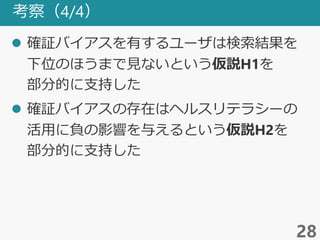 考察（4/4）
 確証バイアスを有するユーザは検索結果を
下位のほうまで見ないという仮説H1を
部分的に支持した
 確証バイアスの存在はヘルスリテラシーの
活用に負の影響を与えるという仮説H2を
部分的に支持した
28
 