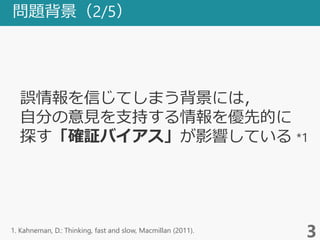 問題背景（2/5）
3
誤情報を信じてしまう背景には，
自分の意見を支持する情報を優先的に
探す「確証バイアス」が影響している *1
1. Kahneman, D.: Thinking, fast and slow, Macmillan (2011).
 