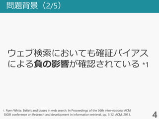 問題背景（2/5）
4
1. Ryen White. Beliefs and biases in web search. In Proceedings of the 36th inter-national ACM
SIGIR conference on Research and development in information retrieval, pp. 3{12. ACM, 2013.
ウェブ検索においても確証バイアス
による負の影響が確認されている *1
 