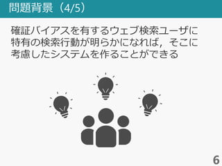 問題背景（4/5）
6
確証バイアスを有するウェブ検索ユーザに
特有の検索行動が明らかになれば，そこに
考慮したシステムを作ることができる
 