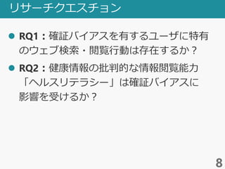 リサーチクエスチョン
 RQ1：確証バイアスを有するユーザに特有
のウェブ検索・閲覧行動は存在するか？
 RQ2：健康情報の批判的な情報閲覧能力
「ヘルスリテラシー」は確証バイアスに
影響を受けるか？
8
 